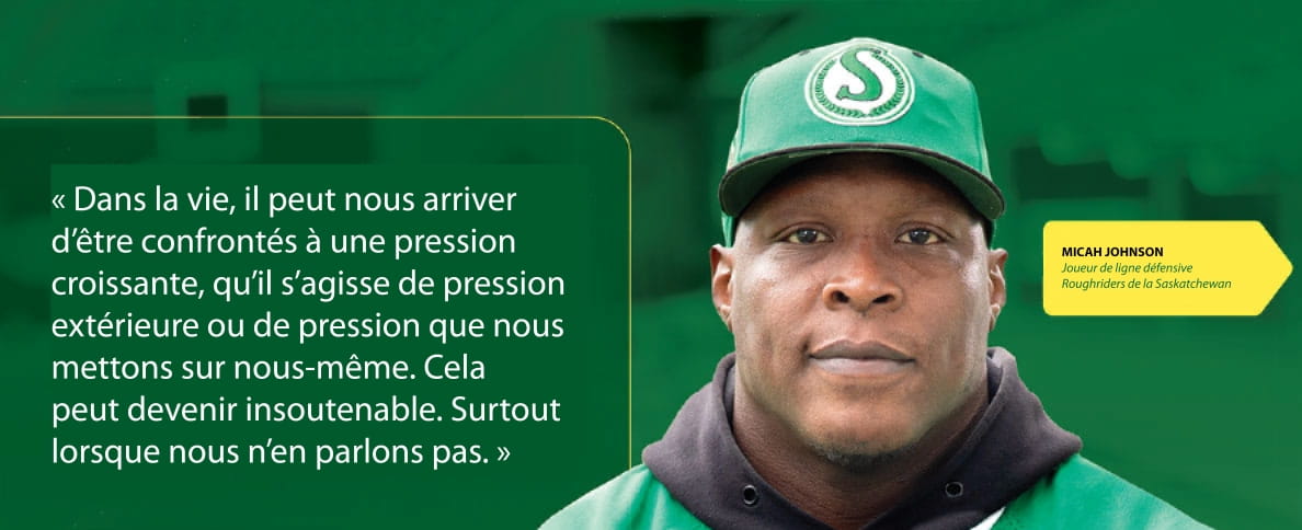 Micah Johnson Joueur de ligne défensive Roughriders de la Saskatchewan « Dans la vie, il peut nous arriver d’être confrontés à une pression croissante, qu’il s’agisse de pression extérieure ou de pression que nous mettons sur nous-même. Cela peut devenir insoutenable. Surtout lorsque nous n’en parlons pas. »