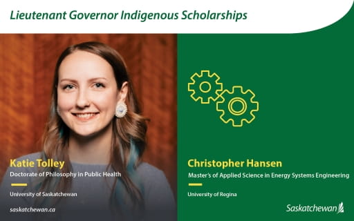 Promotional graphic titled ?Lieutenant Governor Indigenous Scholarships.? Left side shows a portrait of Katie Tolley, Doctorate of Philosophy in Public Health, University of Saskatchewan. Right side is a green panel with gear icons and text identifying Christopher Hansen, Master of Applied Science in Energy Systems Engineering, University of Regina. Saskatchewan wordmark appears at the bottom.
